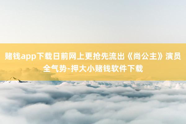 赌钱app下载日前网上更抢先流出《尚公主》演员全气势-押大小赌钱软件下载