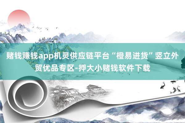 赌钱赚钱app机灵供应链平台“橙易进货”竖立外贸优品专区-押大小赌钱软件下载