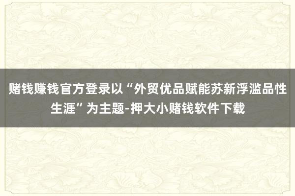 赌钱赚钱官方登录以“外贸优品赋能苏新浮滥品性生涯”为主题-押大小赌钱软件下载