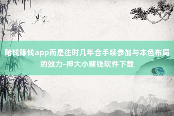 赌钱赚钱app而是往时几年合手续参加与本色布局的效力-押大小赌钱软件下载