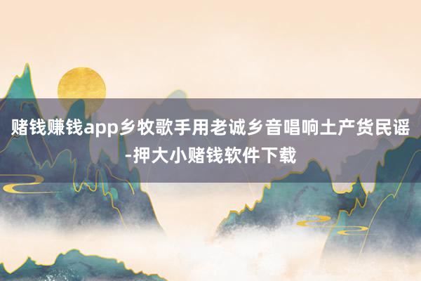 赌钱赚钱app乡牧歌手用老诚乡音唱响土产货民谣-押大小赌钱软件下载