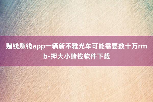 赌钱赚钱app一辆新不雅光车可能需要数十万rmb-押大小赌钱软件下载