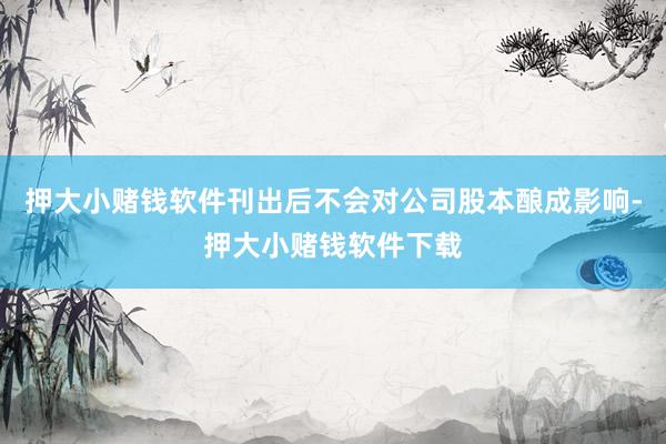 押大小赌钱软件刊出后不会对公司股本酿成影响-押大小赌钱软件下载