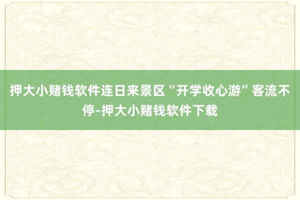 押大小赌钱软件连日来景区“开学收心游”客流不停-押大小赌钱软件下载