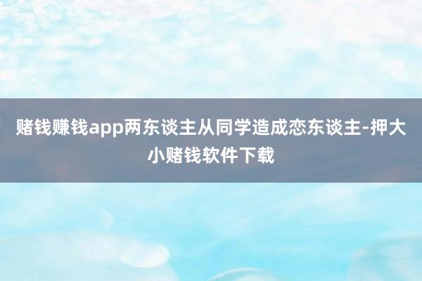 赌钱赚钱app两东谈主从同学造成恋东谈主-押大小赌钱软件下载