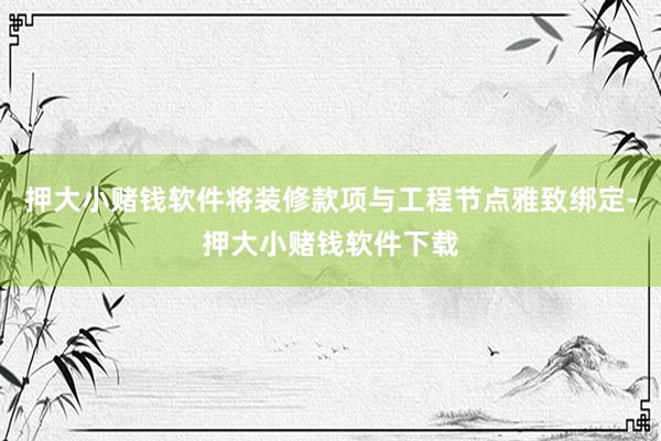 押大小赌钱软件将装修款项与工程节点雅致绑定-押大小赌钱软件下载