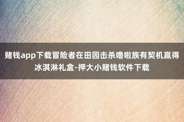 赌钱app下载冒险者在田园击杀噜啦族有契机赢得冰淇淋礼盒-押大小赌钱软件下载