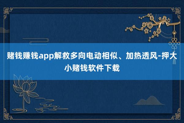 赌钱赚钱app解救多向电动相似、加热透风-押大小赌钱软件下载