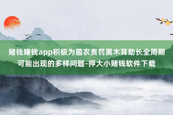 赌钱赚钱app积极为菌农责罚黑木耳助长全周期可能出现的多样问题-押大小赌钱软件下载