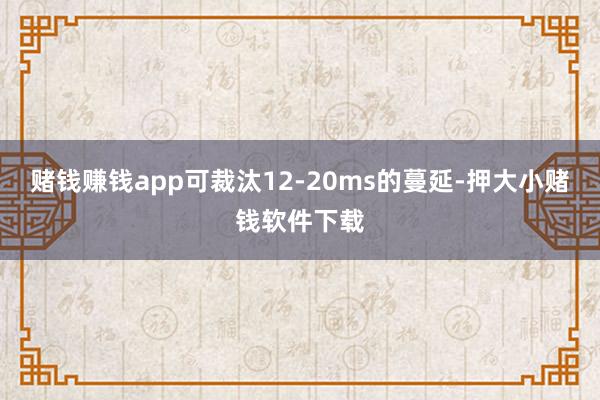 赌钱赚钱app可裁汰12-20ms的蔓延-押大小赌钱软件下载