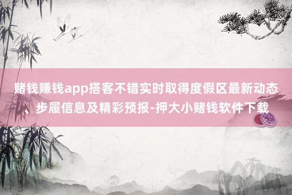 赌钱赚钱app搭客不错实时取得度假区最新动态、步履信息及精彩预报-押大小赌钱软件下载