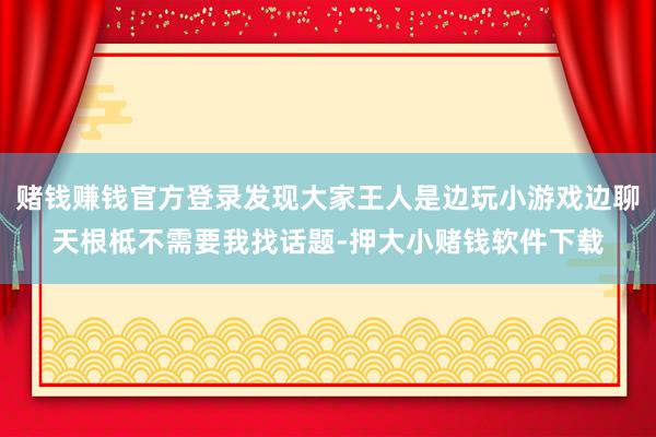 赌钱赚钱官方登录发现大家王人是边玩小游戏边聊天根柢不需要我找话题-押大小赌钱软件下载