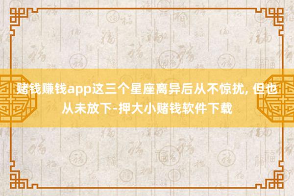 赌钱赚钱app这三个星座离异后从不惊扰, 但也从未放下-押大小赌钱软件下载