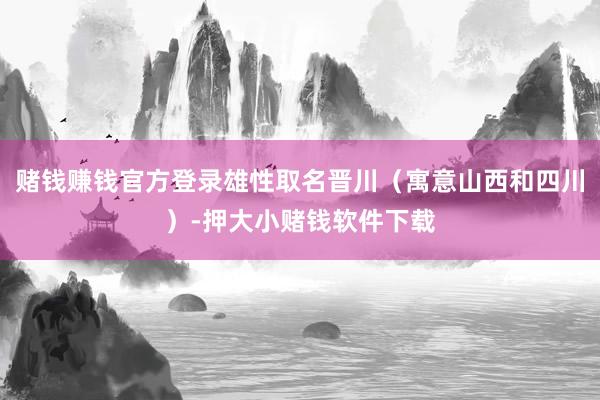 赌钱赚钱官方登录雄性取名晋川（寓意山西和四川）-押大小赌钱软件下载