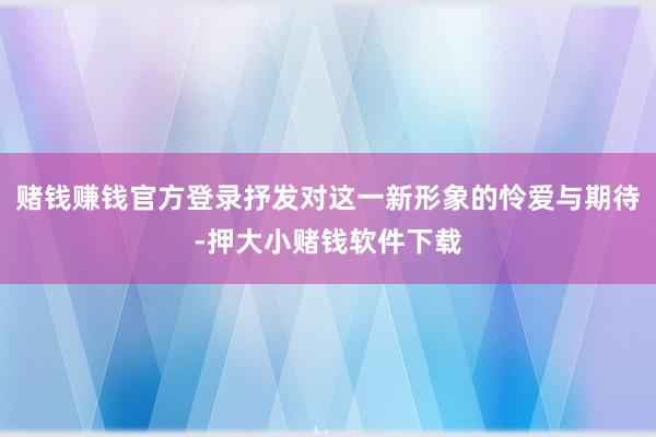 赌钱赚钱官方登录抒发对这一新形象的怜爱与期待-押大小赌钱软件下载