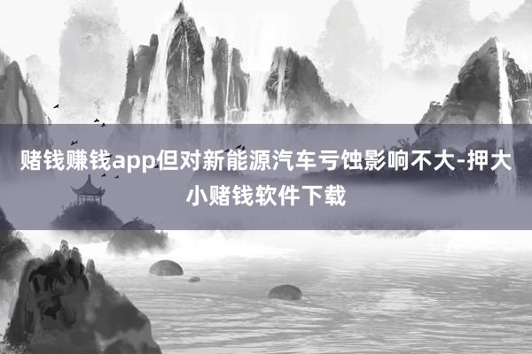 赌钱赚钱app但对新能源汽车亏蚀影响不大-押大小赌钱软件下载