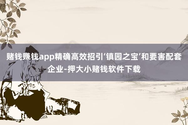 赌钱赚钱app精确高效招引‘镇园之宝’和要害配套企业-押大小赌钱软件下载