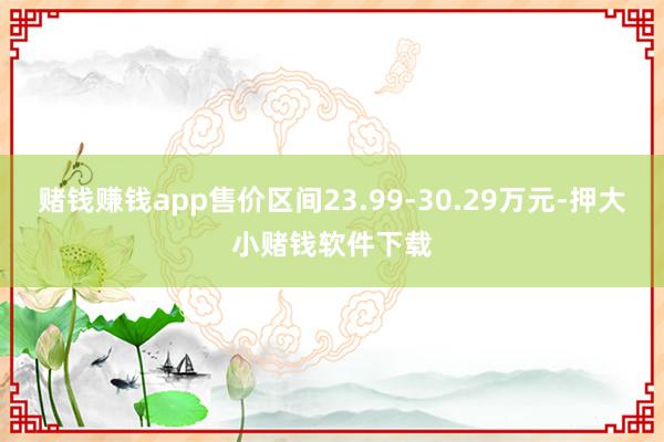 赌钱赚钱app售价区间23.99-30.29万元-押大小赌钱软件下载