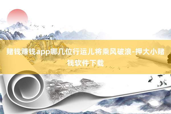 赌钱赚钱app哪几位行运儿将乘风破浪-押大小赌钱软件下载