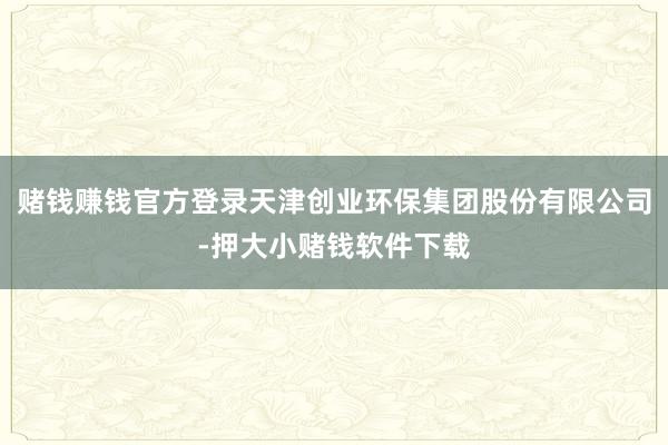 赌钱赚钱官方登录天津创业环保集团股份有限公司-押大小赌钱软件下载