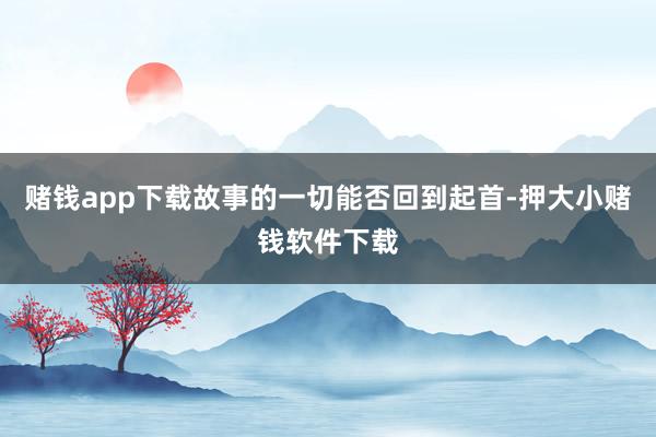 赌钱app下载故事的一切能否回到起首-押大小赌钱软件下载