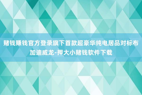 赌钱赚钱官方登录旗下首款超豪华纯电居品对标布加迪威龙-押大小赌钱软件下载