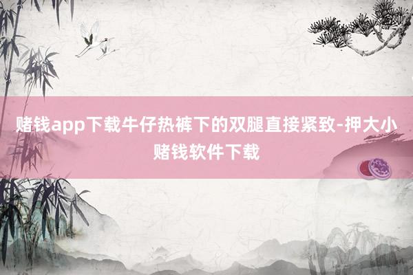 赌钱app下载牛仔热裤下的双腿直接紧致-押大小赌钱软件下载