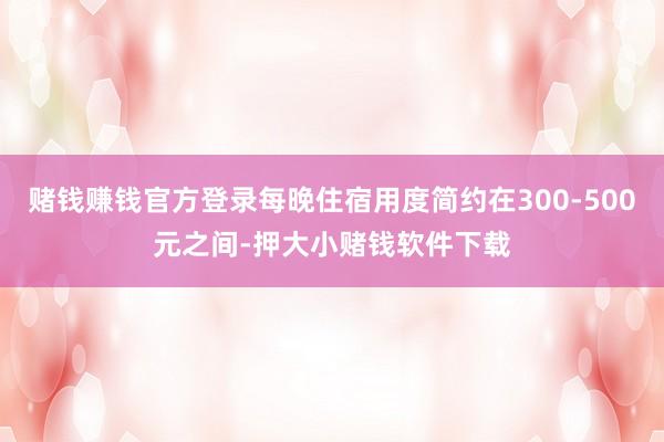 赌钱赚钱官方登录每晚住宿用度简约在300-500元之间-押大小赌钱软件下载
