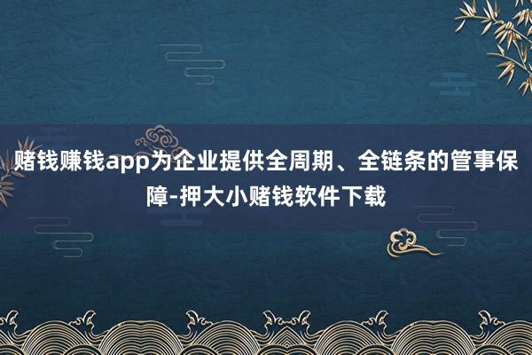 赌钱赚钱app为企业提供全周期、全链条的管事保障-押大小赌钱软件下载
