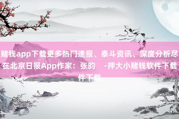 赌钱app下载更多热门速报、泰斗资讯、深度分析尽在北京日报App作家：张昀    -押大小赌钱软件下载