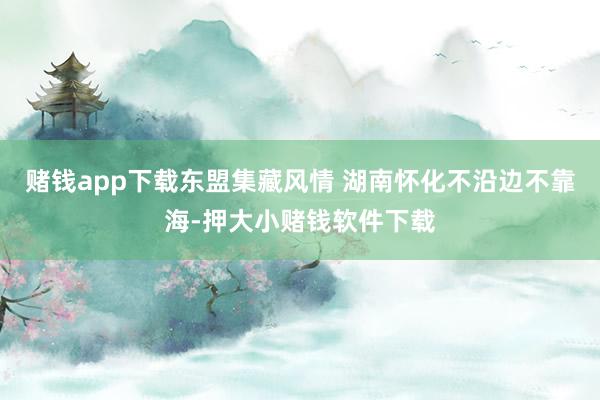 赌钱app下载东盟集藏风情 　　湖南怀化不沿边不靠海-押大小赌钱软件下载