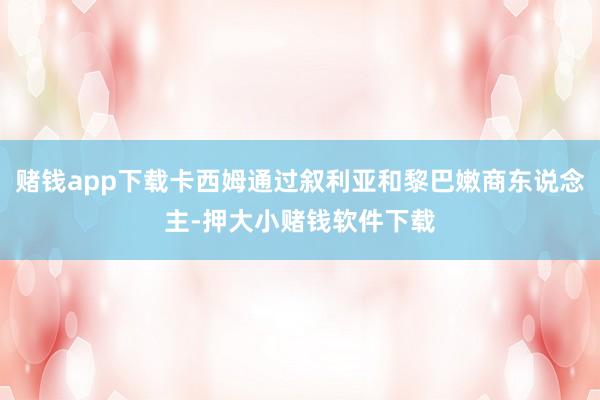 赌钱app下载卡西姆通过叙利亚和黎巴嫩商东说念主-押大小赌钱软件下载