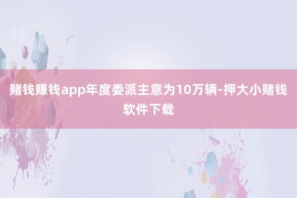 赌钱赚钱app年度委派主意为10万辆-押大小赌钱软件下载