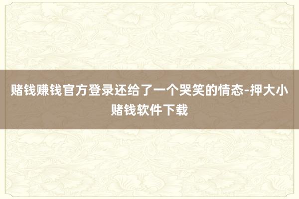 赌钱赚钱官方登录还给了一个哭笑的情态-押大小赌钱软件下载