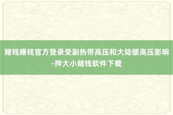 赌钱赚钱官方登录受副热带高压和大陆暖高压影响-押大小赌钱软件下载