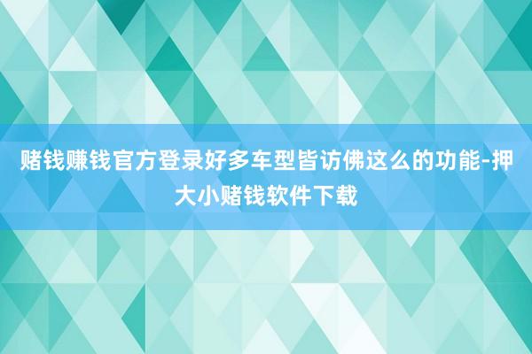 赌钱赚钱官方登录好多车型皆访佛这么的功能-押大小赌钱软件下载