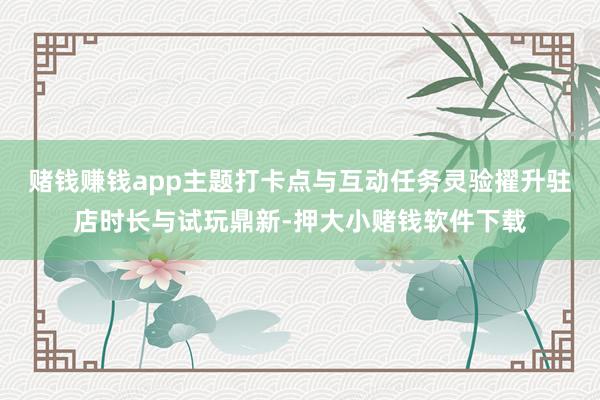 赌钱赚钱app主题打卡点与互动任务灵验擢升驻店时长与试玩鼎新-押大小赌钱软件下载