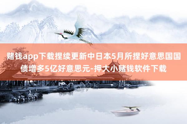赌钱app下载捏续更新中日本5月所捏好意思国国债增多5亿好意思元-押大小赌钱软件下载