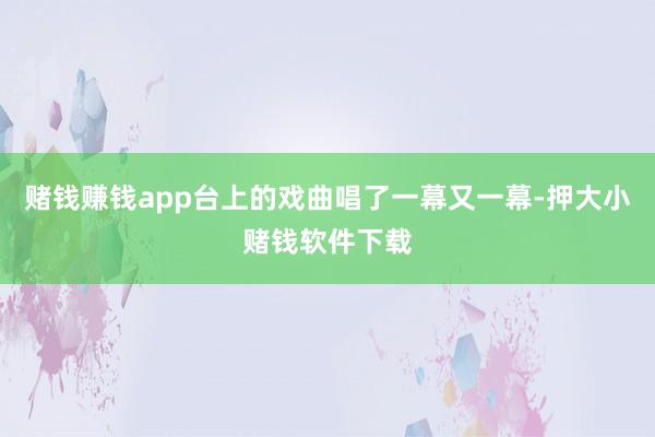 赌钱赚钱app台上的戏曲唱了一幕又一幕-押大小赌钱软件下载