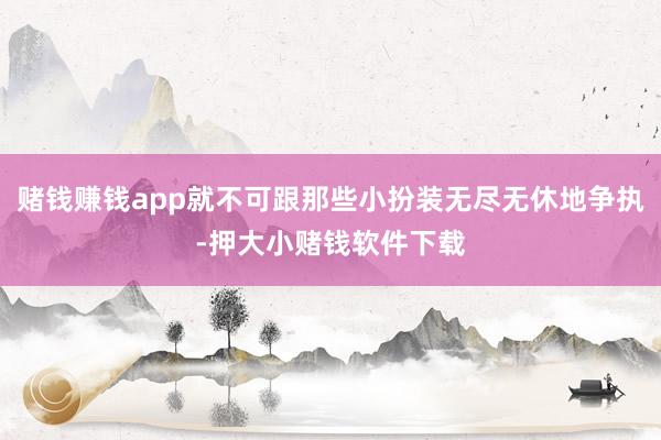 赌钱赚钱app就不可跟那些小扮装无尽无休地争执-押大小赌钱软件下载