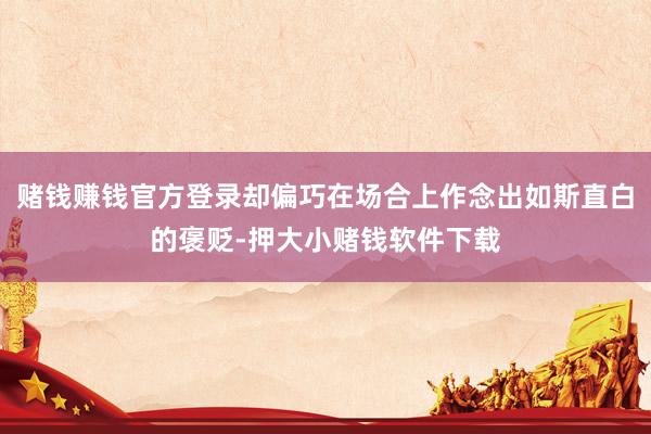 赌钱赚钱官方登录却偏巧在场合上作念出如斯直白的褒贬-押大小赌钱软件下载
