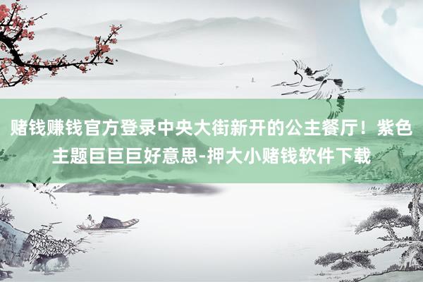 赌钱赚钱官方登录中央大街新开的公主餐厅！紫色主题巨巨巨好意思-押大小赌钱软件下载