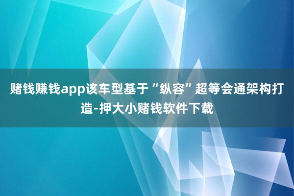 赌钱赚钱app该车型基于“纵容”超等会通架构打造-押大小赌钱软件下载