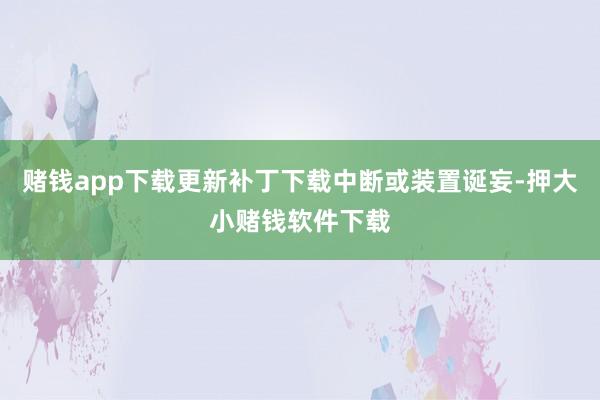 赌钱app下载更新补丁下载中断或装置诞妄-押大小赌钱软件下载