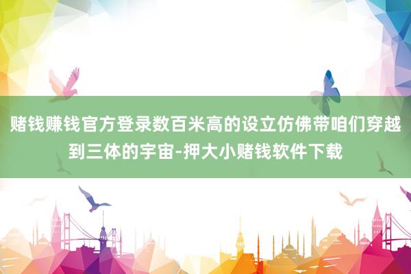 赌钱赚钱官方登录数百米高的设立仿佛带咱们穿越到三体的宇宙-押大小赌钱软件下载