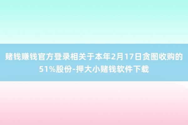 赌钱赚钱官方登录相关于本年2月17日贪图收购的51%股份-押大小赌钱软件下载