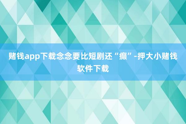 赌钱app下载念念要比短剧还“癫”-押大小赌钱软件下载