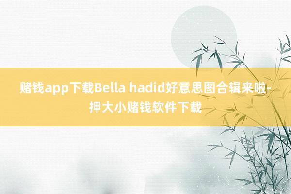 赌钱app下载Bella hadid好意思图合辑来啦-押大小赌钱软件下载
