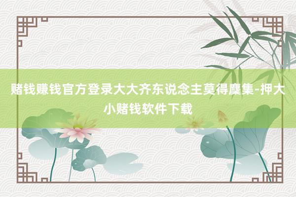 赌钱赚钱官方登录大大齐东说念主莫得麇集-押大小赌钱软件下载
