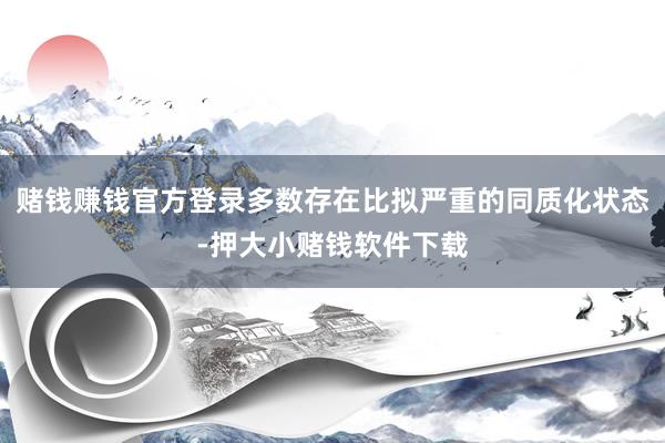 赌钱赚钱官方登录多数存在比拟严重的同质化状态-押大小赌钱软件下载